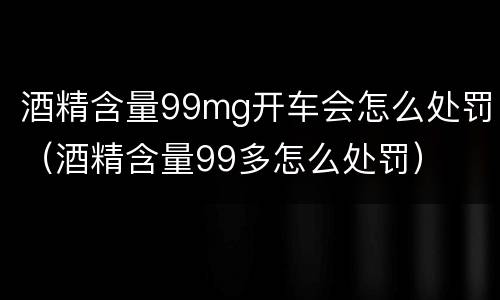 酒精含量99mg开车会怎么处罚（酒精含量99多怎么处罚）