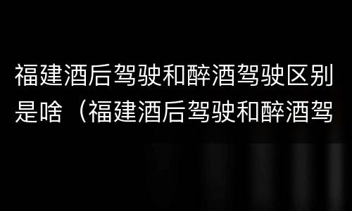 福建酒后驾驶和醉酒驾驶区别是啥（福建酒后驾驶和醉酒驾驶区别是啥呢）
