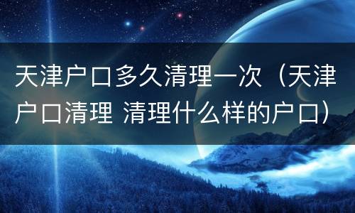 天津户口多久清理一次（天津户口清理 清理什么样的户口）