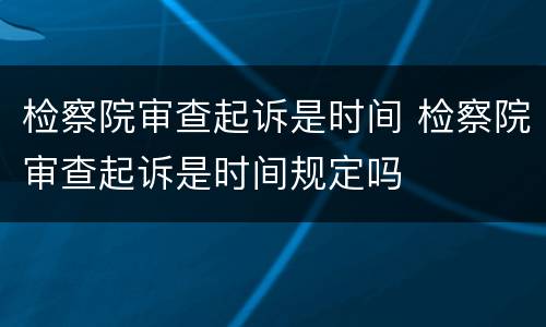 检察院审查起诉是时间 检察院审查起诉是时间规定吗