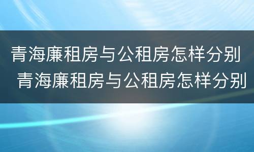 青海廉租房与公租房怎样分别 青海廉租房与公租房怎样分别认定
