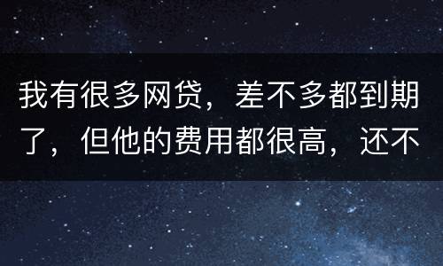 我有很多网贷，差不多都到期了，但他的费用都很高，还不起了，怎么办才好