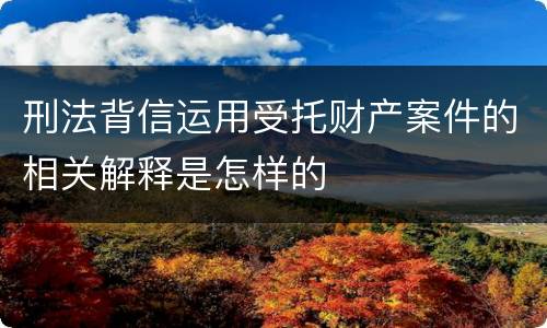 刑法背信运用受托财产案件的相关解释是怎样的