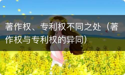 著作权、专利权不同之处（著作权与专利权的异同）