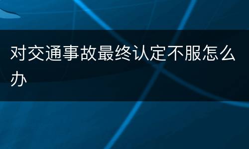 对交通事故最终认定不服怎么办