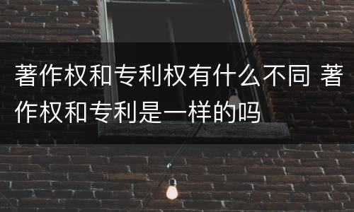 著作权和专利权有什么不同 著作权和专利是一样的吗