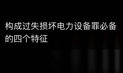构成过失损坏电力设备罪必备的四个特征