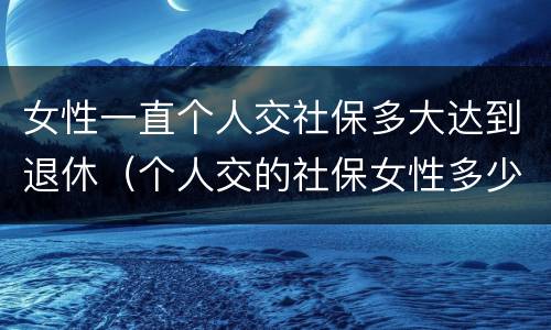 女性一直个人交社保多大达到退休（个人交的社保女性多少岁领退休金）