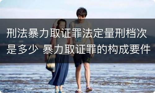 刑法暴力取证罪法定量刑档次是多少 暴力取证罪的构成要件