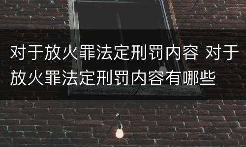 对于放火罪法定刑罚内容 对于放火罪法定刑罚内容有哪些