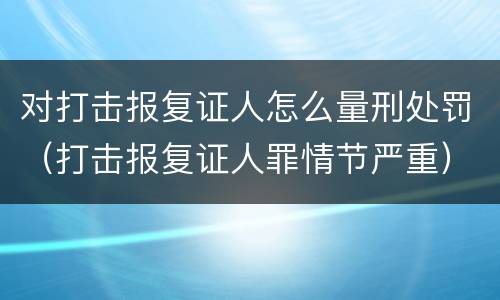 对打击报复证人怎么量刑处罚（打击报复证人罪情节严重）