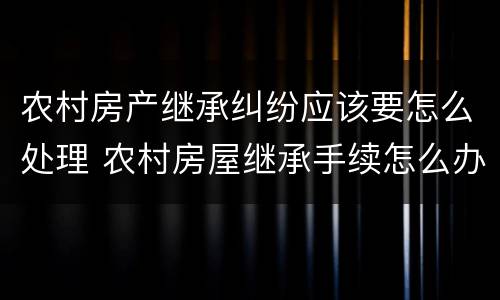 农村房产继承纠纷应该要怎么处理 农村房屋继承手续怎么办