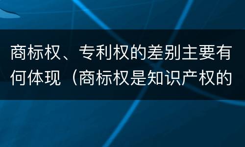 商标权、专利权的差别主要有何体现（商标权是知识产权的一种吗）