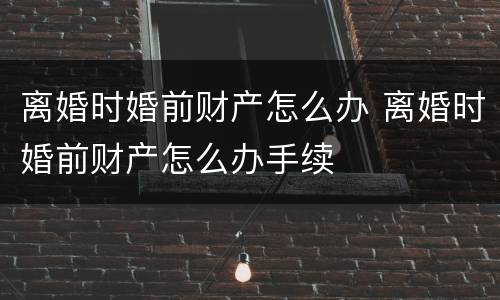 离婚时婚前财产怎么办 离婚时婚前财产怎么办手续