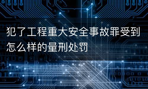 犯了工程重大安全事故罪受到怎么样的量刑处罚