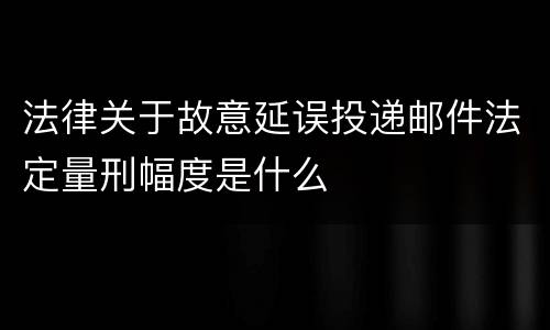 法律关于故意延误投递邮件法定量刑幅度是什么