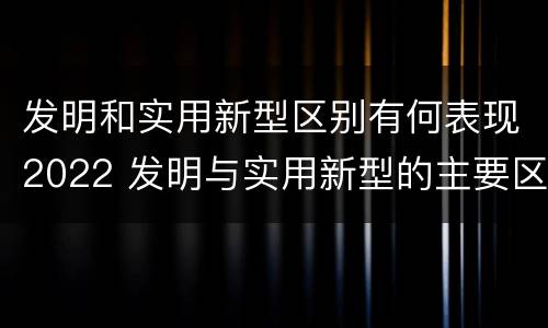 发明和实用新型区别有何表现2022 发明与实用新型的主要区别