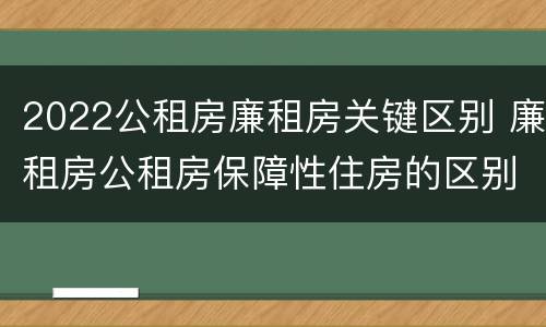 2022公租房廉租房关键区别 廉租房公租房保障性住房的区别