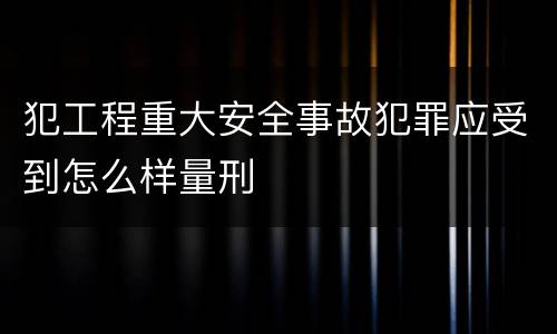 犯工程重大安全事故犯罪应受到怎么样量刑