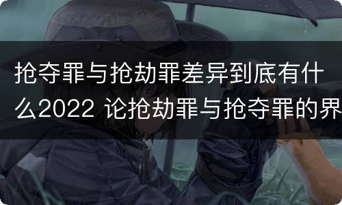 抢夺罪与抢劫罪差异到底有什么2022 论抢劫罪与抢夺罪的界限
