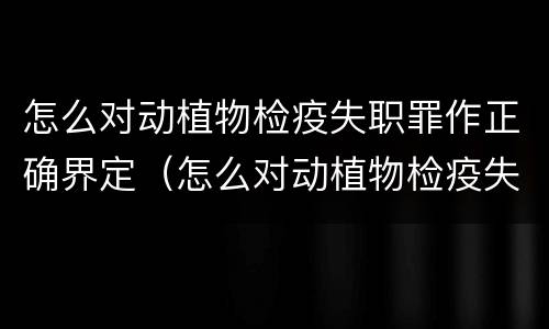 怎么对动植物检疫失职罪作正确界定（怎么对动植物检疫失职罪作正确界定呢）