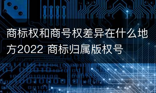 商标权和商号权差异在什么地方2022 商标归属版权号