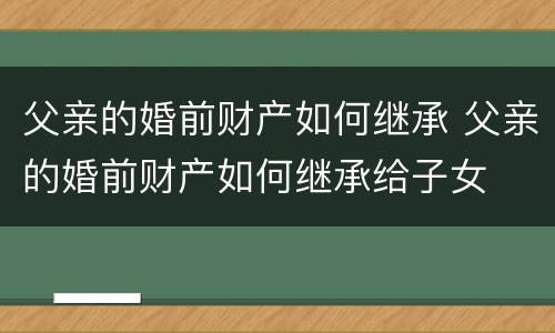 父亲的婚前财产如何继承 父亲的婚前财产如何继承给子女