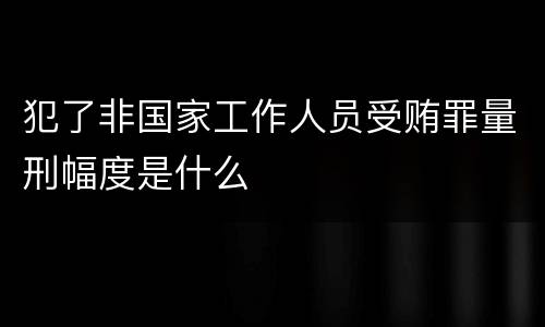 犯了非国家工作人员受贿罪量刑幅度是什么
