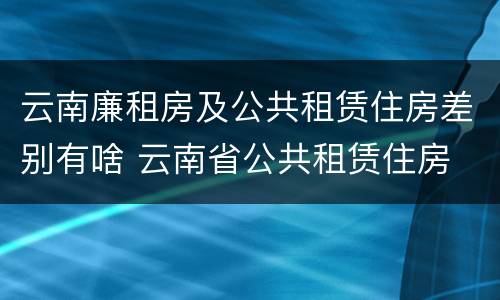云南廉租房及公共租赁住房差别有啥 云南省公共租赁住房