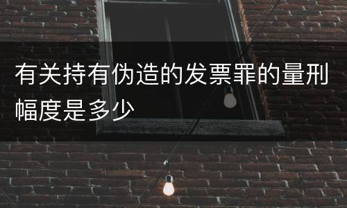 有关持有伪造的发票罪的量刑幅度是多少