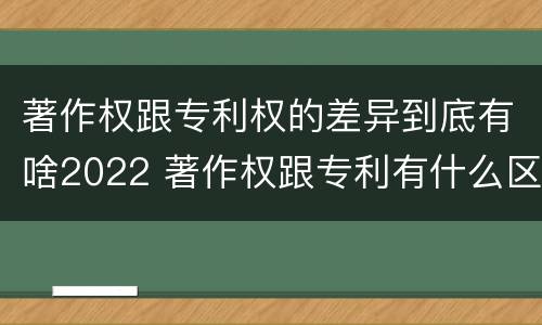 著作权跟专利权的差异到底有啥2022 著作权跟专利有什么区别