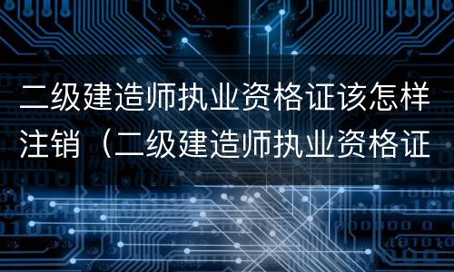 二级建造师执业资格证该怎样注销（二级建造师执业资格证书怎么注销）