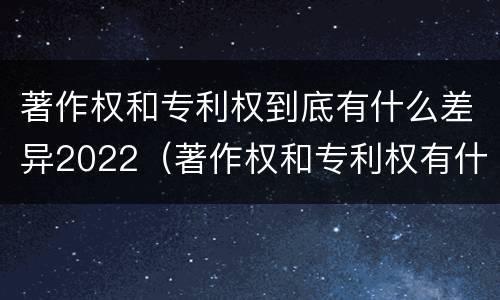 著作权和专利权到底有什么差异2022（著作权和专利权有什么区别）