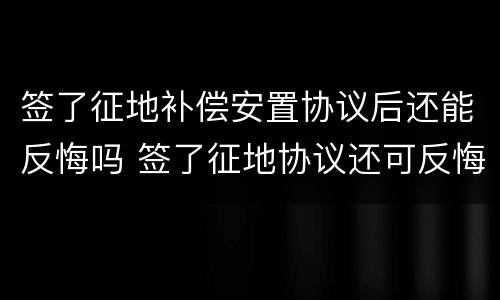 签了征地补偿安置协议后还能反悔吗 签了征地协议还可反悔吗