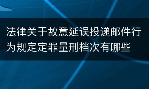 法律关于故意延误投递邮件行为规定定罪量刑档次有哪些