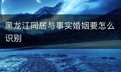 黑龙江同居与事实婚姻要怎么识别