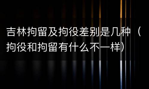 吉林拘留及拘役差别是几种（拘役和拘留有什么不一样）