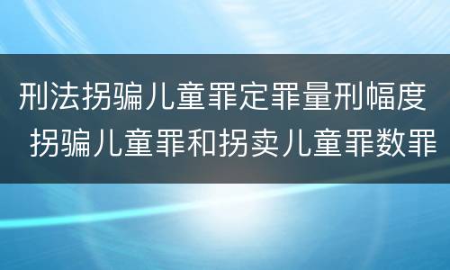 刑法拐骗儿童罪定罪量刑幅度 拐骗儿童罪和拐卖儿童罪数罪并罚