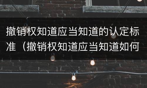 撤销权知道应当知道的认定标准（撤销权知道应当知道如何认定）