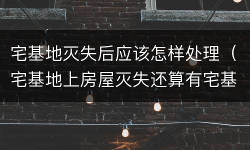 宅基地灭失后应该怎样处理（宅基地上房屋灭失还算有宅基地吗）