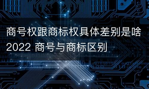 商号权跟商标权具体差别是啥2022 商号与商标区别
