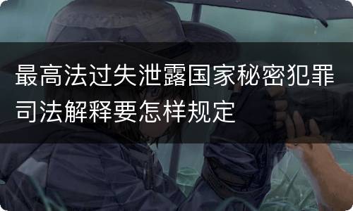 最高法过失泄露国家秘密犯罪司法解释要怎样规定