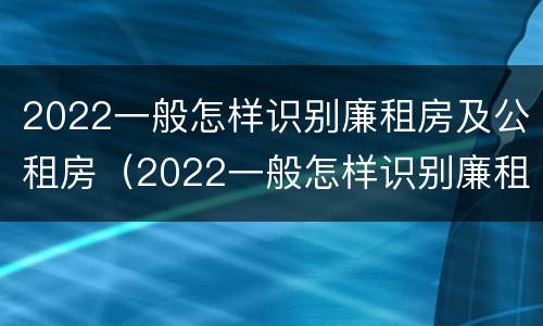 2022一般怎样识别廉租房及公租房（2022一般怎样识别廉租房及公租房的真假）