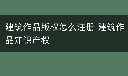 建筑作品版权怎么注册 建筑作品知识产权