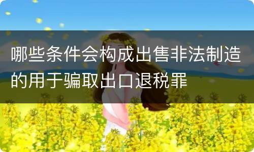 哪些条件会构成出售非法制造的用于骗取出口退税罪