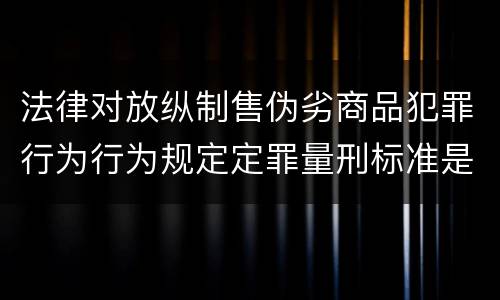 法律对放纵制售伪劣商品犯罪行为行为规定定罪量刑标准是怎样