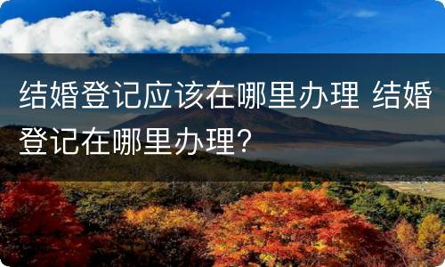 结婚登记应该在哪里办理 结婚登记在哪里办理?