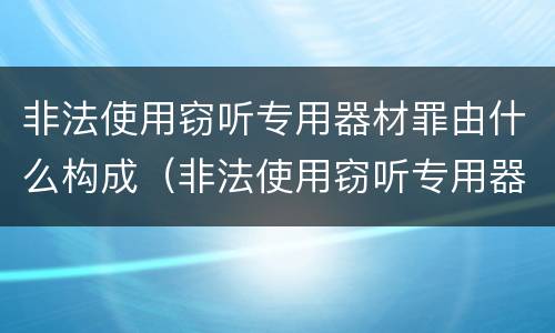 非法使用窃听专用器材罪由什么构成（非法使用窃听专用器材罪由什么构成犯罪）