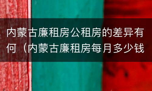 内蒙古廉租房公租房的差异有何（内蒙古廉租房每月多少钱）