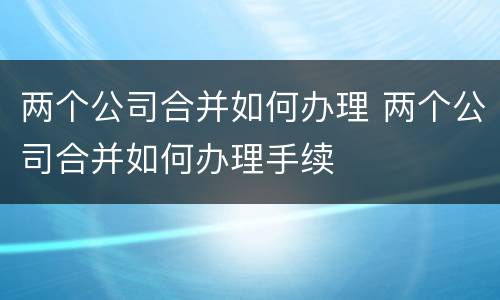 两个公司合并如何办理 两个公司合并如何办理手续